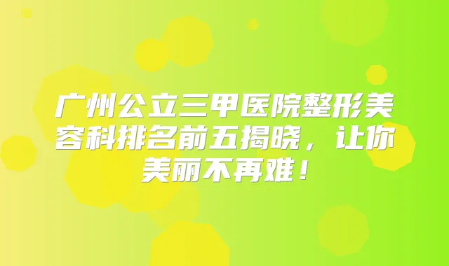 广州公立三甲医院整形美容科排名前五揭晓,让你美丽不再难!