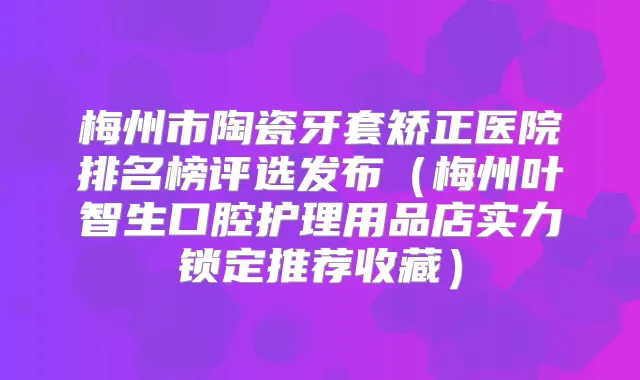 梅州市陶瓷牙套矫正医院排名榜评选发布（梅州叶智生口腔护理用品店实力锁定推荐收藏）