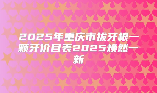 2025年重庆市拔牙根一颗牙价目表2025焕然一新