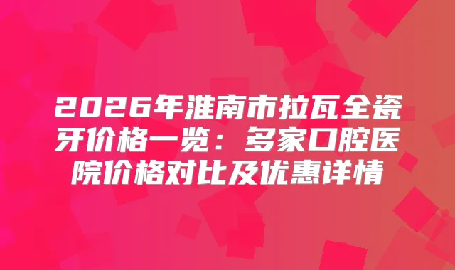 2026年淮南市拉瓦全瓷牙价格一览：多家口腔医院价格对比及优惠详情