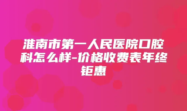 淮南市第一人民医院口腔科怎么样-价格收费表年终钜惠