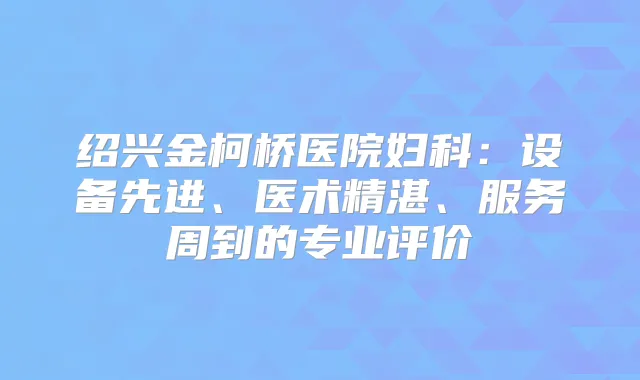 绍兴金柯桥医院妇科：设备先进、医术精湛、服务周到的专业评价