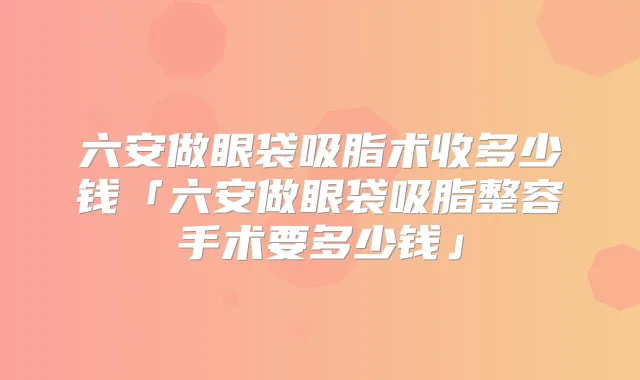 六安做眼袋吸脂术收多少钱「六安做眼袋吸脂整容手术要多少钱」
