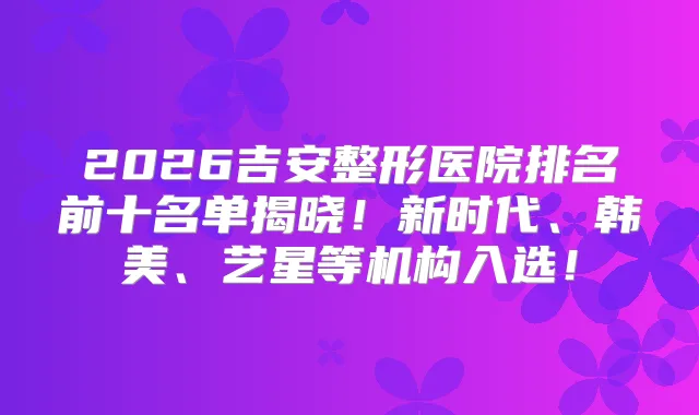 2026吉安整形医院排名前十名单揭晓!新时代、韩美、艺星等机构入选!