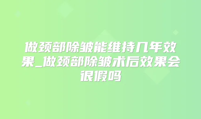 做颈部除皱能维持几年效果_做颈部除皱术后效果会很假吗
