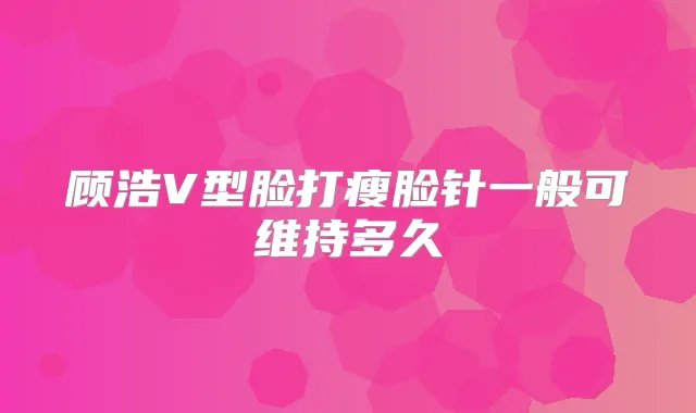顾浩V型脸打瘦脸针一般可维持多久