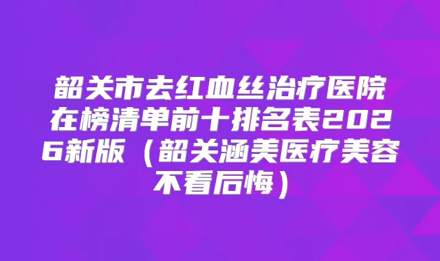 韶关市去红血丝医院在榜清单前十排名表2026新版（韶关涵美医疗美容不看后悔）