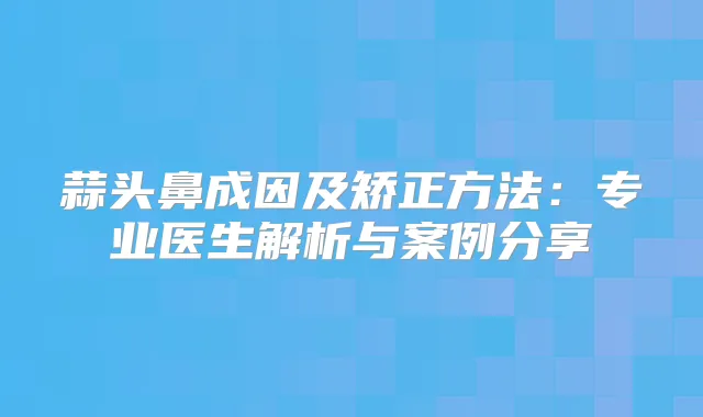 蒜头鼻成因及矫正方法：专业医生解析与案例分享