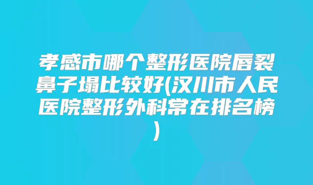 孝感市哪个整形医院唇裂鼻子塌比较好(汉川市人民医院整形外科常在排名榜)