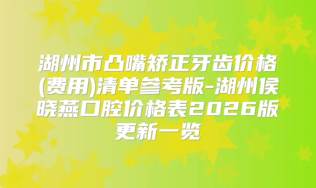 湖州市凸嘴矫正牙齿价格(费用)清单参考版-湖州侯晓燕口腔价格表2026版更新一览