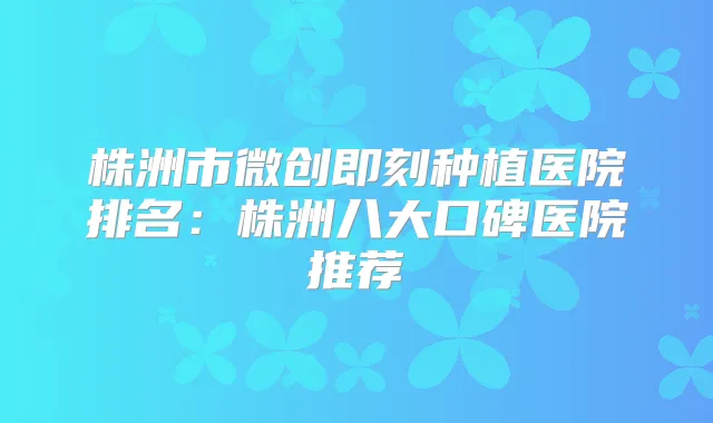 株洲市微创种植医院排名:株洲八大口碑医院推荐