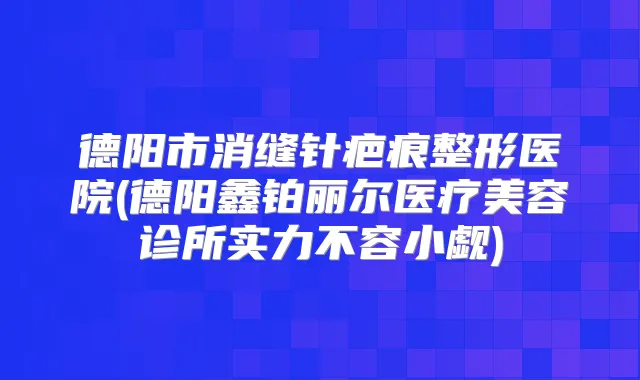 德阳市消缝针疤痕整形医院(德阳鑫铂丽尔医疗美容诊所实力不容小觑)
