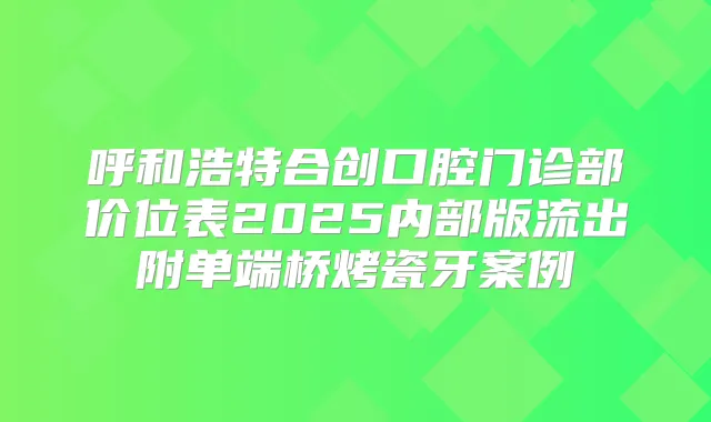 呼和浩特合创口腔门诊部价位表2025内部版流出附单端桥烤瓷牙案例