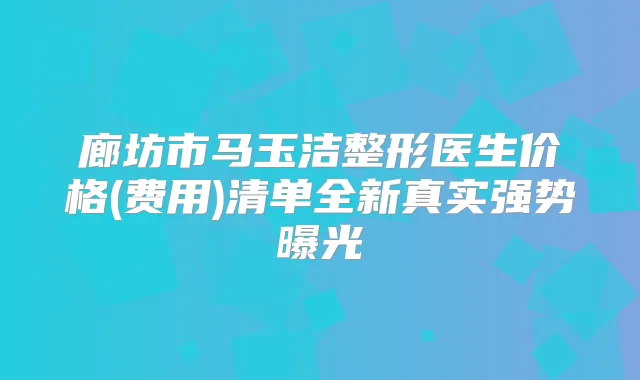 廊坊市马玉洁整形医生价格(费用)清单全新真实强势曝光