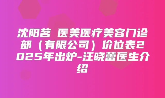 沈阳茗湲医美医疗美容门诊部(有限公司)价位表2025年出炉-汪晓蕾医生介绍