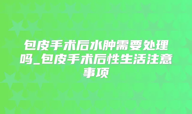 包皮手术后水肿需要处理吗_包皮手术后性生活注意事项