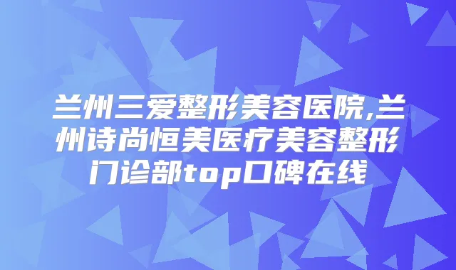 兰州三爱整形美容医院,兰州诗尚恒美医疗美容整形门诊部top口碑在线