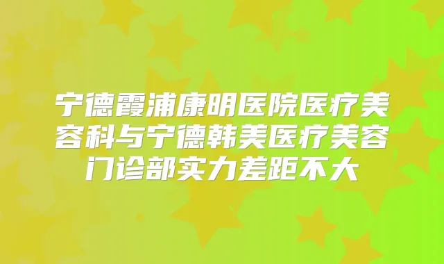 宁德霞浦康明医院医疗美容科与宁德韩美医疗美容门诊部实力差距不大