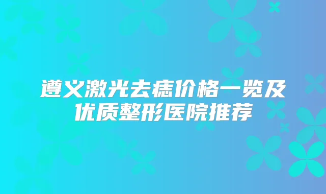 遵义激光去痣价格一览及优质整形医院推荐