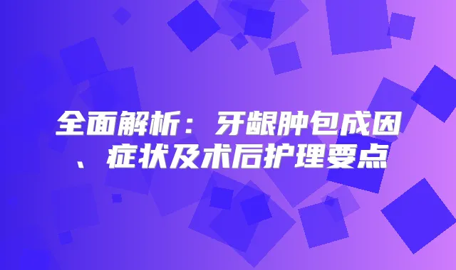 全面解析：牙龈肿包成因、症状及术后护理要点