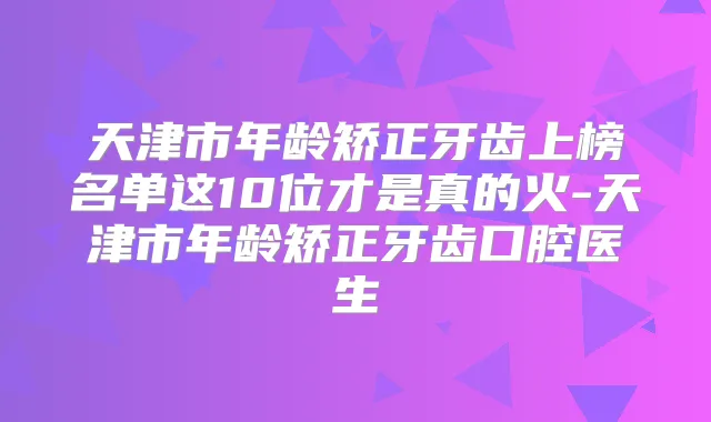 天津市年龄矫正牙齿上榜名单这10位才是真的火-天津市年龄矫正牙齿口腔医生