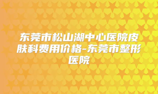 东莞市松山湖中心医院皮肤科费用价格-东莞市整形医院