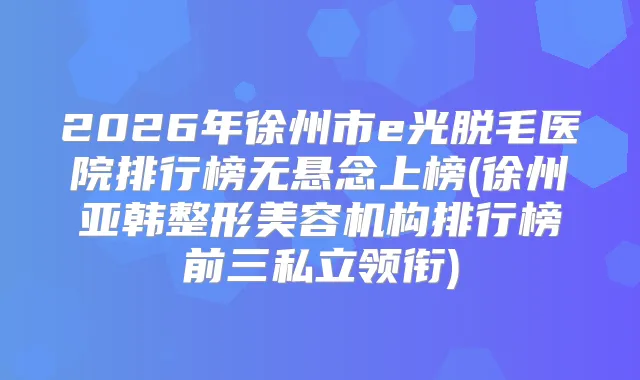 2026年徐州市e光脱毛医院排行榜无悬念上榜(徐州亚韩整形美容机构排行榜前三私立领衔)