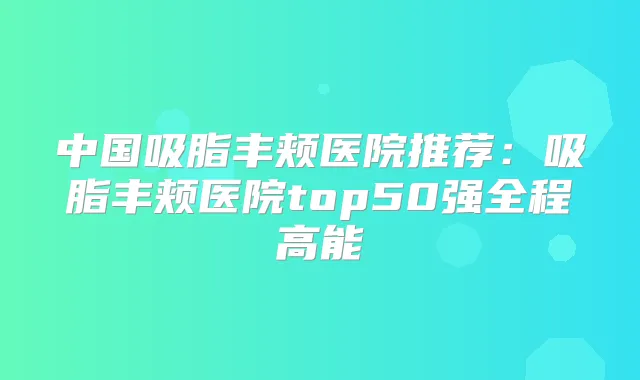 中国吸脂丰颊医院推荐：吸脂丰颊医院top50强全程高能