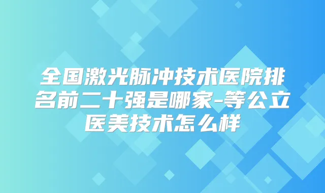 全国激光脉冲技术医院排名前二十强是哪家-等公立医美技术怎么样