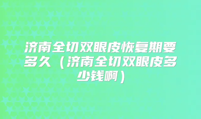济南全切双眼皮恢复期要多久（济南全切双眼皮多少钱啊）