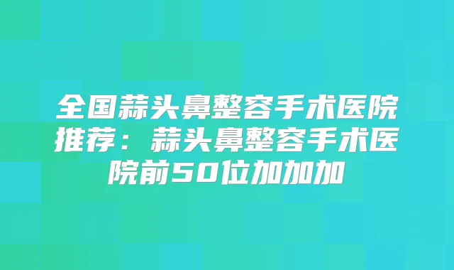 全国蒜头鼻整容手术医院推荐：蒜头鼻整容手术医院前50位加加加