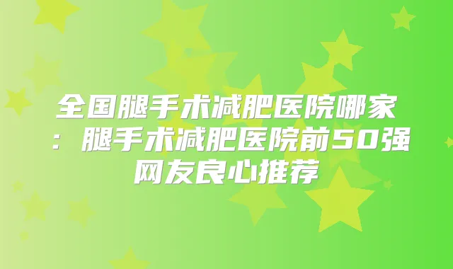 全国腿手术减肥医院哪家：腿手术减肥医院前50强网友良心推荐