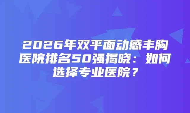 2026年双平面动感丰胸医院排名50强揭晓：如何选择专业医院？