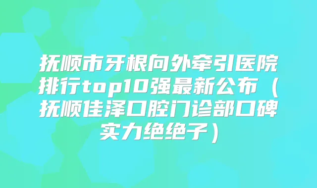 抚顺市牙根向外牵引医院排行top10强新公布（抚顺佳泽口腔门诊部口碑实力绝绝子）