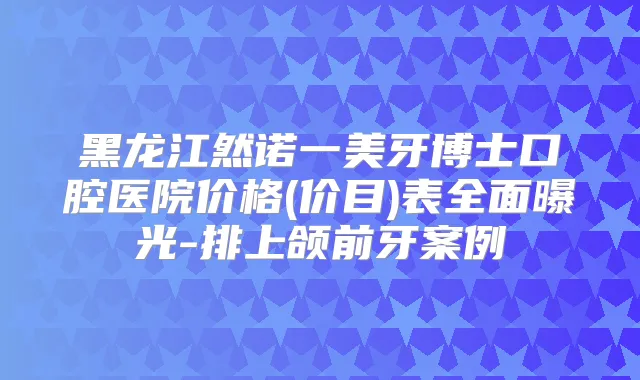 黑龙江然诺一美牙博士口腔医院价格(价目)表全面曝光-排上颌前牙案例