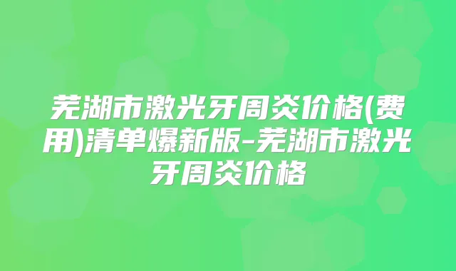 芜湖市激光牙周炎价格(费用)清单爆新版-芜湖市激光牙周炎价格
