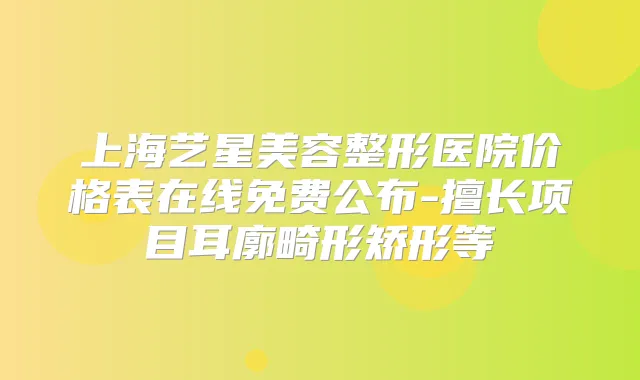 上海艺星美容整形医院价格表在线免费公布-擅长项目耳廓畸形矫形等