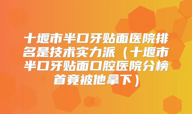 十堰市半口牙贴面医院排名是技术实力派（十堰市半口牙贴面口腔医院分榜首竟被他拿下）