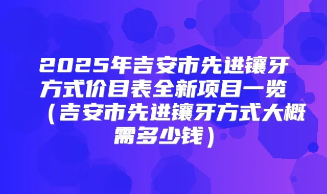 2025年吉安市先进镶牙方式价目表全新项目一览（吉安市先进镶牙方式大概需多少钱）