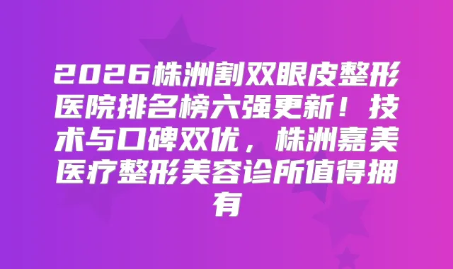 2026株洲割双眼皮整形医院排名榜六强更新！技术与口碑双优，株洲嘉美医疗整形美容诊所值得拥有