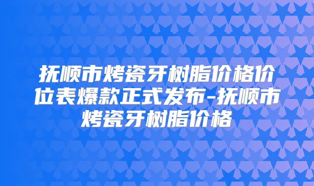 抚顺市烤瓷牙树脂价格价位表爆款正式发布-抚顺市烤瓷牙树脂价格
