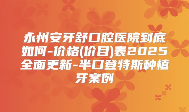 永州安牙舒口腔医院到底如何-价格(价目)表2025全面更新-半口登特斯种植牙案例