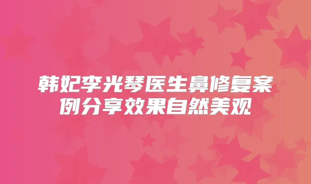 韩妃李光琴医生鼻修复案例分享效果自然美观