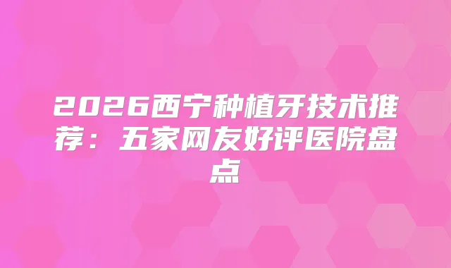 2026西宁种植牙技术推荐:五家网友好评医院盘点