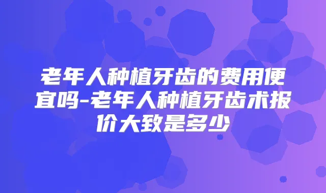 老年人种植牙齿的费用便宜吗-老年人种植牙齿术报价大致是多少
