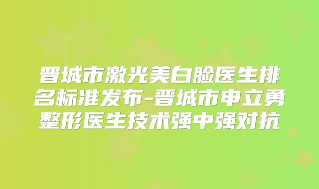 晋城市激光美白脸医生排名标准发布-晋城市申立勇整形医生技术强中强对抗