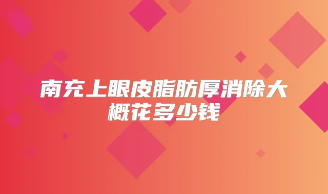 南充上眼皮脂肪厚消除大概花多少钱
