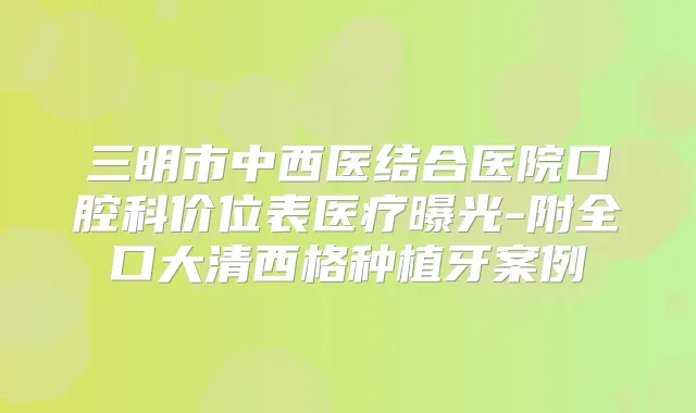 三明市中西医结合医院口腔科价位表医疗曝光-附全口大清西格种植牙案例
