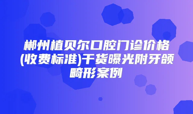 郴州植贝尔口腔门诊价格(收费标准)干货曝光附牙颌畸形案例