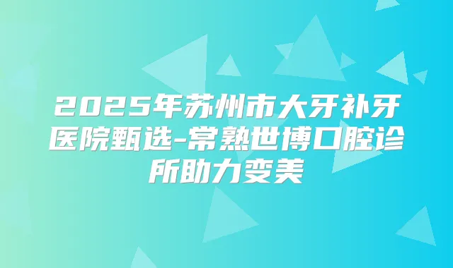 2025年苏州市大牙补牙医院甄选-常熟世博口腔诊所助力变美